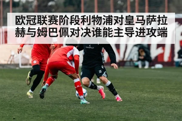 欧冠联赛阶段利物浦对皇马萨拉赫与姆巴佩对决谁能主导进攻端