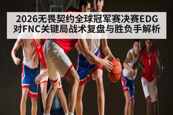 2026无畏契约全球冠军赛决赛EDG对FNC关键局战术复盘与胜负手解析