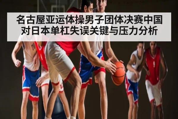 名古屋亚运体操男子团体决赛中国对日本单杠失误关键与压力分析