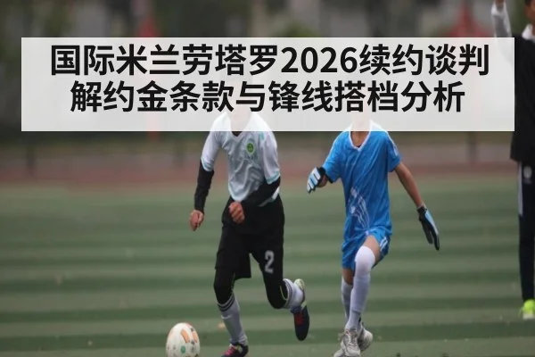 国际米兰劳塔罗2026续约谈判 解约金条款与锋线搭档分析